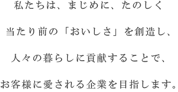 私たちは、まじめに、たのしく当たり前の「おいしさ」を創造し、人々の暮らしに貢献することで、お客様に愛される企業を目指します。