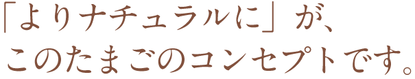 「よりナチュラルに」が、このたまごのコンセプトです。